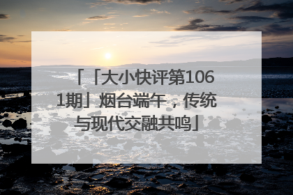 「大小快评第1061期」烟台端午，传统与现代交融共鸣