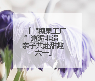 “糖果工厂”邂逅非遗，亲子共赴甜趣六一