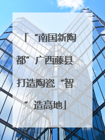 “南国新陶都”广西藤县打造陶瓷“智”造高地