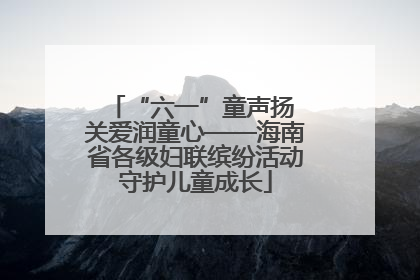 “六一”童声扬 关爱润童心——海南省各级妇联缤纷活动守护儿童成长