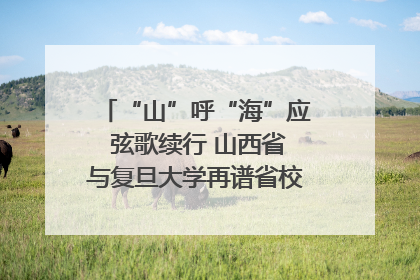 “山”呼“海”应 弦歌续行 山西省与复旦大学再谱省校合作新篇章