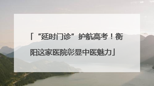 “延时门诊”护航高考！衡阳这家医院彰显中医魅力