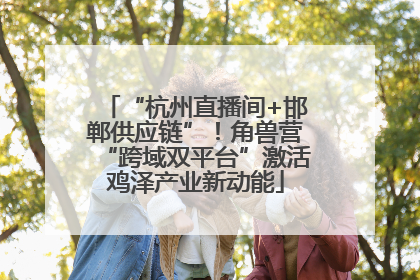 “杭州直播间+邯郸供应链”！角兽营“跨域双平台”激活鸡泽产业新动能