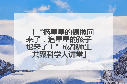 “摘星星的偶像回来了，追星星的孩子也来了！”成都师生共聚科学大讲堂