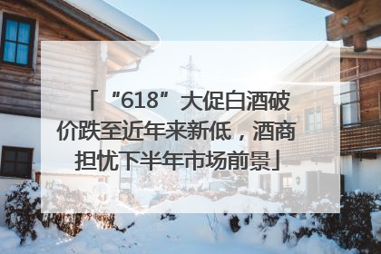 “618”大促白酒破价跌至近年来新低，酒商担忧下半年市场前景
