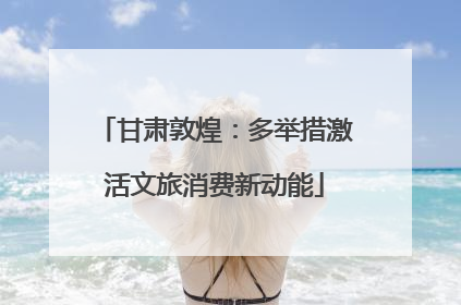 甘肃敦煌：多举措激活文旅消费新动能