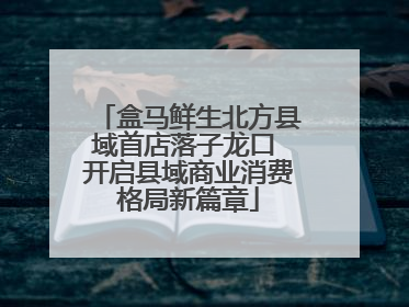 盒马鲜生北方县域首店落子龙口 开启县域商业消费格局新篇章
