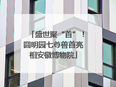 盛世聚“首”！圆明园七尊兽首亮相安徽博物院