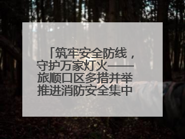 筑牢安全防线，守护万家灯火——旅顺口区多措并举推进消防安全集中整治工作