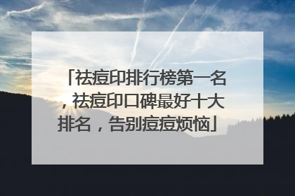祛痘印排行榜第一名，祛痘印口碑最好十大排名，告别痘痘烦恼