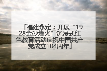 福建永定：开展“1928金砂烽火”沉浸式红色教育活动庆祝中国共产党成立104周年