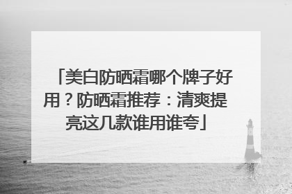 美白防晒霜哪个牌子好用？防晒霜推荐：清爽提亮这几款谁用谁夸