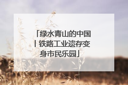 绿水青山的中国丨铁路工业遗存变身市民乐园