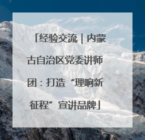 经验交流｜内蒙古自治区党委讲师团：打造“理响新征程”宣讲品牌