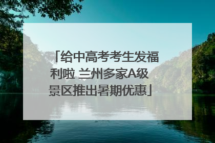 给中高考考生发福利啦 兰州多家A级景区推出暑期优惠