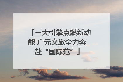 三大引擎点燃新动能 广元文旅全力奔赴“国际范”