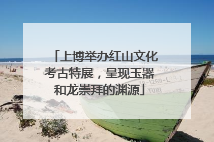 上博举办红山文化考古特展，呈现玉器和龙崇拜的渊源