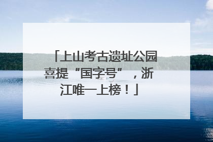 上山考古遗址公园喜提“国字号”，浙江唯一上榜！