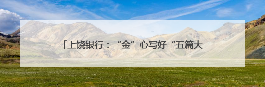 上饶银行：“金”心写好“五篇大文章” “贷”动企业高质量发展