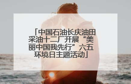 中国石油长庆油田采油十二厂开展“美丽中国我先行”六五环境日主题活动