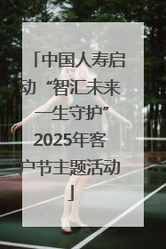 中国人寿启动“智汇未来 一生守护”2025年客户节主题活动