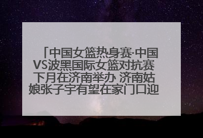 中国女篮热身赛·中国VS波黑国际女篮对抗赛下月在济南举办 济南姑娘张子宇有望在家门口迎来国家队首秀