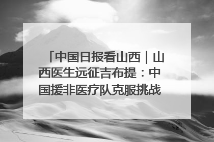 中国日报看山西｜山西医生远征吉布提：中国援非医疗队克服挑战救助非洲患者