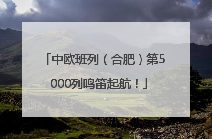 中欧班列（合肥）第5000列鸣笛起航！
