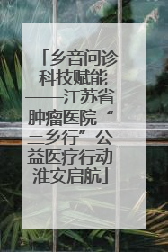 乡音问诊 科技赋能——江苏省肿瘤医院“三乡行”公益医疗行动淮安启航