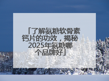 了解氨糖软骨素钙片的功效，揭秘2025年氨糖哪个品牌好