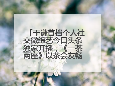 于谦首档个人社交微综艺今日头条独家开播，《一茶两座》以茶会友畅聊人生哲学