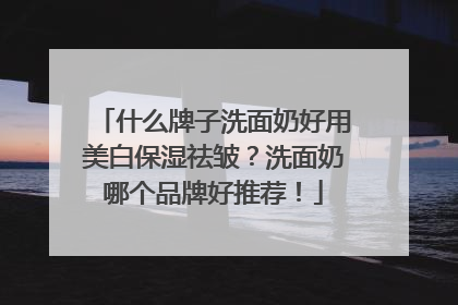 什么牌子洗面奶好用美白保湿祛皱？洗面奶哪个品牌好推荐！