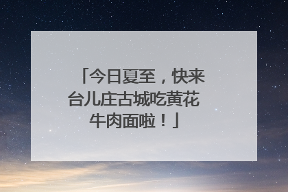 今日夏至，快来台儿庄古城吃黄花牛肉面啦！