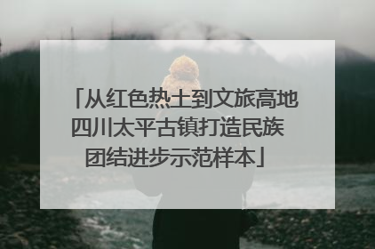 从红色热土到文旅高地 四川太平古镇打造民族团结进步示范样本
