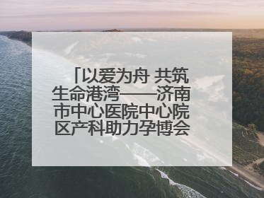 以爱为舟 共筑生命港湾——济南市中心医院中心院区产科助力孕博会温情纪实