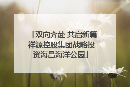 双向奔赴 共启新篇 祥源控股集团战略投资海昌海洋公园