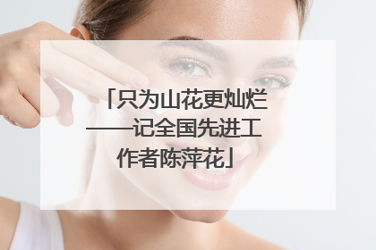 只为山花更灿烂——记全国先进工作者陈萍花