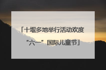 十堰多地举行活动欢度“六一”国际儿童节
