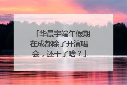 华晨宇端午假期在成都除了开演唱会，还干了啥？