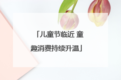 儿童节临近 童趣消费持续升温