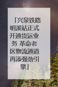 兴泉铁路明溪站正式开通货运业务 革命老区物流通道再添强劲引擎