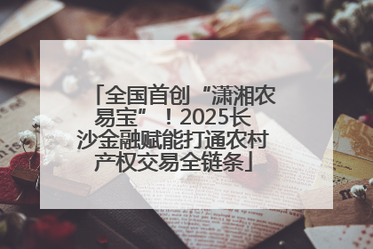 全国首创“潇湘农易宝”！2025长沙金融赋能打通农村产权交易全链条