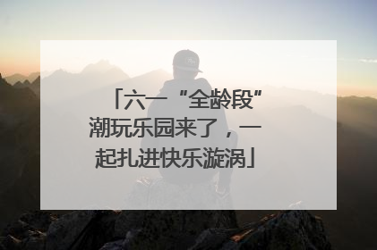 六一“全龄段”潮玩乐园来了，一起扎进快乐漩涡