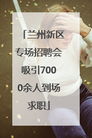 兰州新区专场招聘会吸引7000余人到场求职