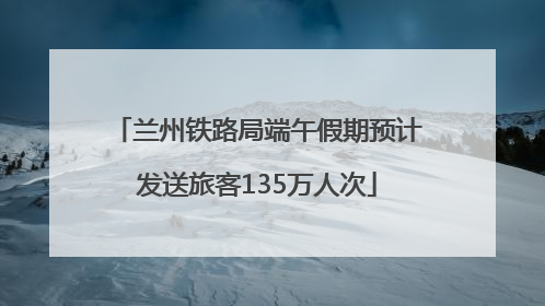 兰州铁路局端午假期预计发送旅客135万人次