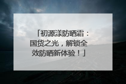 初源漾防晒霜：国货之光，解锁全效防晒新体验！