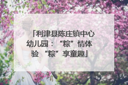 利津县陈庄镇中心幼儿园：“粽”情体验 “粽”享童趣