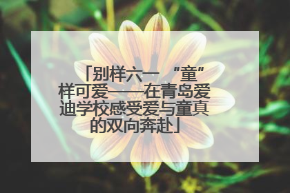 别样六一 “童”样可爱——在青岛爱迪学校感受爱与童真的双向奔赴