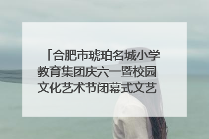 合肥市琥珀名城小学教育集团庆六一暨校园文化艺术节闭幕式文艺汇演圆满举行