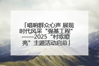 唱响群众心声 展现时代风采“强基工程”——2025“村歌嘹亮”主题活动启幕